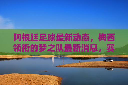 阿根廷足球最新动态,梅西领衔的梦之队最新消息,赛事与球员状态解析,阿根廷足球最新动态,梅西领衔梦之队消息与赛事球员状态解析