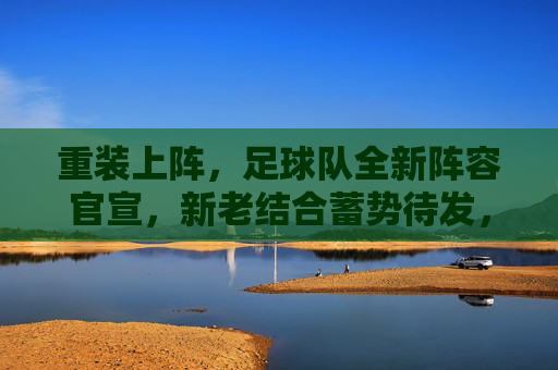 重装上阵，足球队全新阵容官宣，新老结合蓄势待发，迎接新赛季挑战