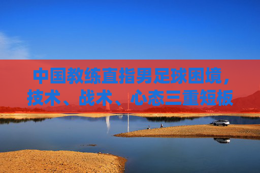 中国教练直指男足球困境,技术、战术、心态三重短板,未来破局需系统改革