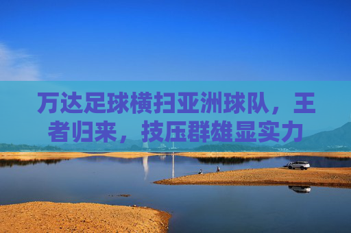 万达足球横扫亚洲球队,王者归来,技压群雄显实力