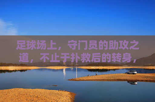 足球场上,守门员的助攻之道,不止于扑救后的转身,更是战术的升华