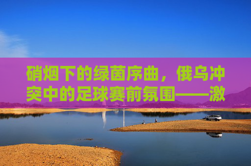 硝烟下的绿茵序曲,俄乌冲突中的足球赛前氛围——激情与冲突的交织,硝烟下的绿茵序曲,俄乌冲突中的足球赛前氛围——激情与冲突的交织