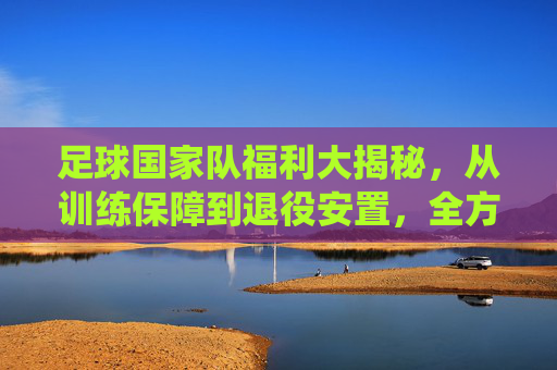 足球国家队福利大揭秘,从训练保障到退役安置,全方位解析国家队成员的特权与关怀,足球国家队福利全解析,从训练保障到退役安置,成员特权与关怀大揭秘