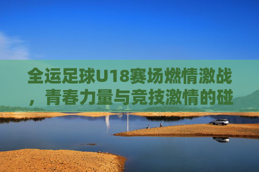 全运足球U18赛场燃情激战,青春力量与竞技激情的碰撞