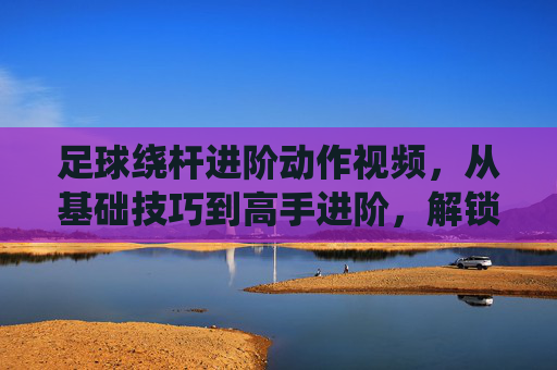 足球绕杆进阶动作视频，从基础技巧到高手进阶，解锁绕杆的无限可能