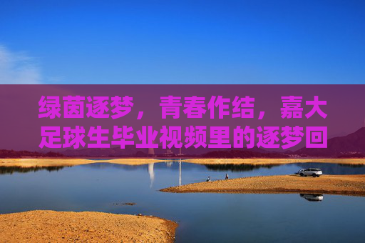 绿茵逐梦,青春作结,嘉大足球生毕业视频里的逐梦回响