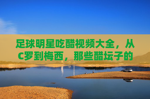 足球明星吃醋视频大全,从C罗到梅西,那些醋坛子的瞬间大赏——揭秘球星们的小脾气与团队温情