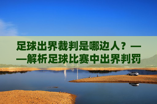 足球出界裁判是哪边人？——解析足球比赛中出界判罚的裁判角色与判断标准，足球出界裁判是哪边人？——解析足球比赛中出界判罚的裁判角色与判断标准