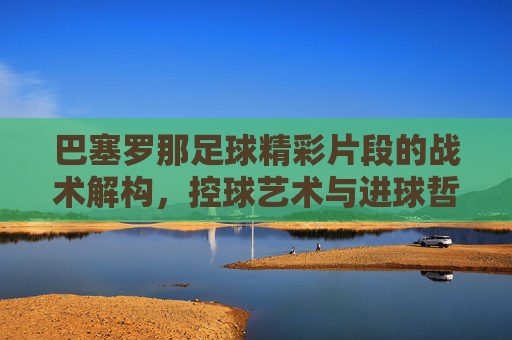 巴塞罗那足球精彩片段的战术解构，控球艺术与进球哲学的交融
