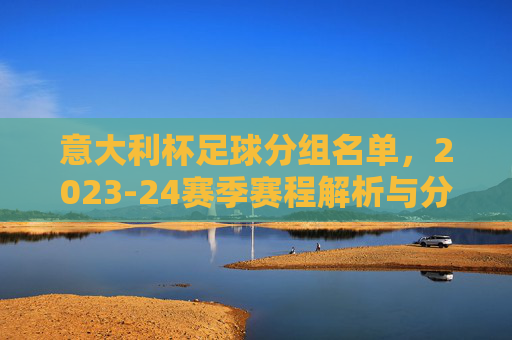意大利杯足球分组名单,2023-24赛季赛程解析与分组详情,2023-24赛季意大利杯分组名单及赛程解析详情