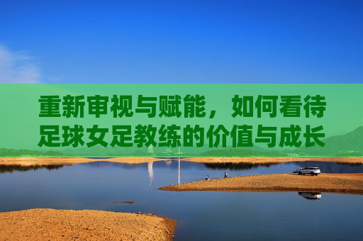 重新审视与赋能，如何看待足球女足教练的价值与成长——从幕后到领航的视角
