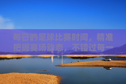 每日的足球比赛时间,精准把握赛场动态,不错过每一场精彩对决