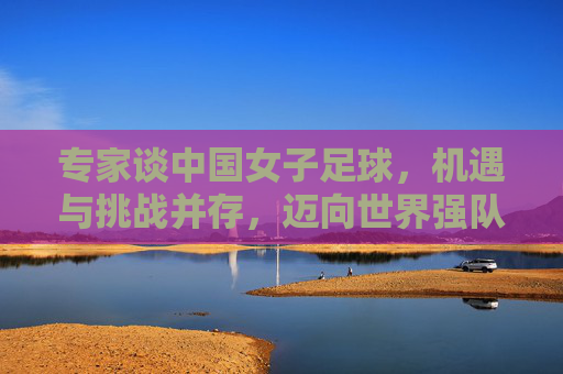 专家谈中国女子足球,机遇与挑战并存,迈向世界强队的破局之路