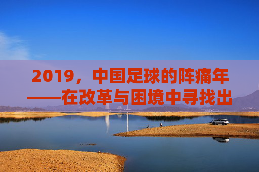 2019，中国足球的阵痛年——在改革与困境中寻找出路，2019，中国足球的阵痛年，在改革与困境中寻找出路