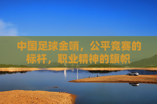 中国足球金哨,公平竞赛的标杆,职业精神的旗帜