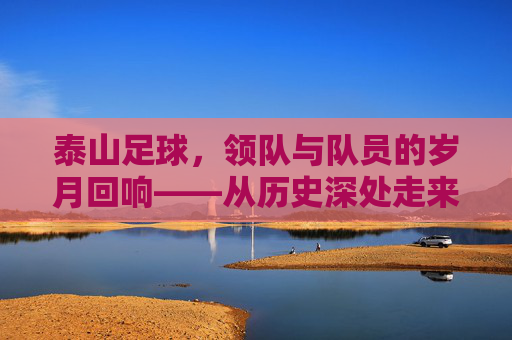 泰山足球,领队与队员的岁月回响——从历史深处走来的传承者与奋斗者,泰山足球,领队与队员的岁月回响——从历史深处走来的传承者与奋斗者
