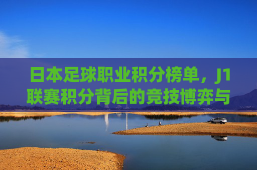 日本足球职业积分榜单,J1联赛积分背后的竞技博弈与球队兴衰