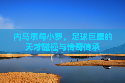 内马尔与小罗,足球巨星的天才碰撞与传奇传承