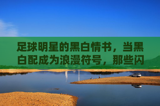 足球明星的黑白情书，当黑白配成为浪漫符号，那些闪亮的女友们，足球明星的黑白情书，当黑白配成为浪漫符号，那些闪亮的女友们