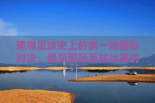 追溯足球史上的第一场国际对决,最早国际足球比赛的传奇与历史意义