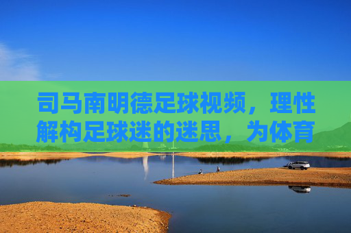 司马南明德足球视频，理性解构足球迷的迷思，为体育回归本源注入清醒力量