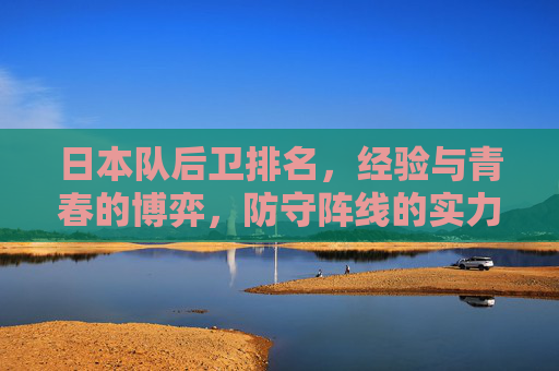 日本队后卫排名，经验与青春的博弈，防守阵线的实力剖析