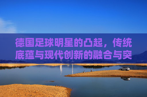 德国足球明星的凸起,传统底蕴与现代创新的融合与突破
