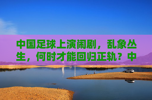 中国足球上演闹剧,乱象丛生,何时才能回归正轨?中国足球乱象丛生,闹剧频发,何时回归正轨?