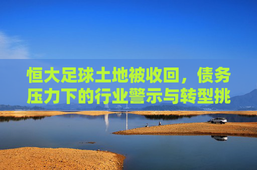 恒大足球土地被收回,债务压力下的行业警示与转型挑战