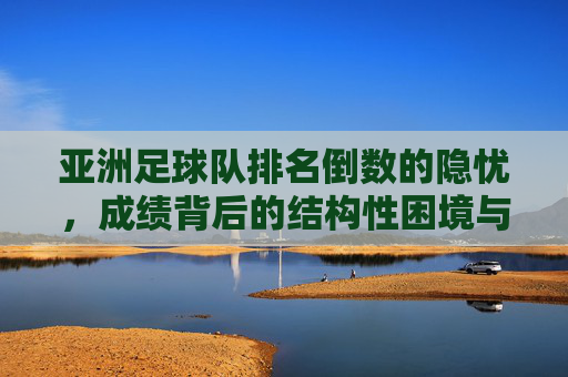 亚洲足球队排名倒数的隐忧,成绩背后的结构性困境与破局路径,亚洲足球队排名倒数的隐忧,成绩背后的结构性困境与破局路径