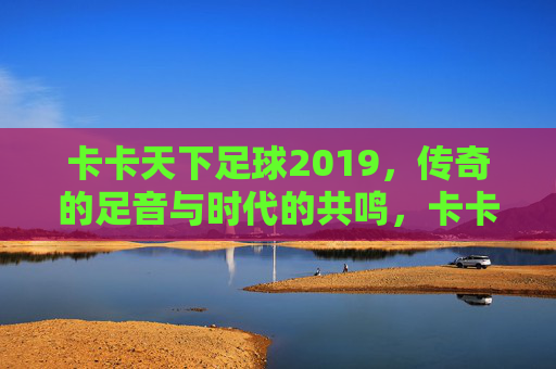 卡卡天下足球2019，传奇的足音与时代的共鸣，卡卡天下足球2019，传奇的足音与时代的共鸣