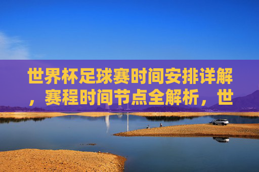 世界杯足球赛时间安排详解,赛程时间节点全解析,世界杯足球赛时间安排详解,赛程时间节点全解析