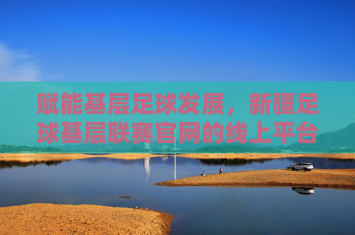 赋能基层足球发展,新疆足球基层联赛官网的线上平台价值,赋能基层足球发展,新疆足球基层联赛官网的线上平台价值