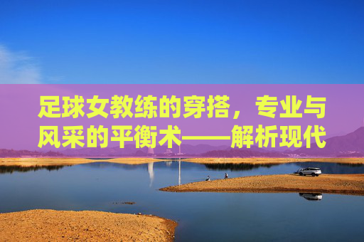 足球女教练的穿搭,专业与风采的平衡术——解析现代足坛女教练的时尚密码