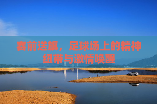 赛前送旗,足球场上的精神纽带与激情唤醒