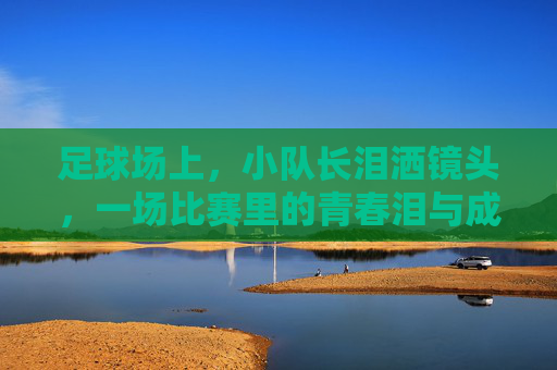 足球场上,小队长泪洒镜头,一场比赛里的青春泪与成长课,足球场上小队长泪洒镜头,一场比赛的青春泪与成长课