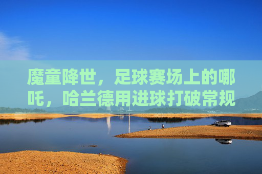 魔童降世,足球赛场上的哪吒,哈兰德用进球打破常规,点燃不灭的火焰,魔童降世,足球场上的哪吒,哈兰德用进球打破常规,点燃不灭的火焰