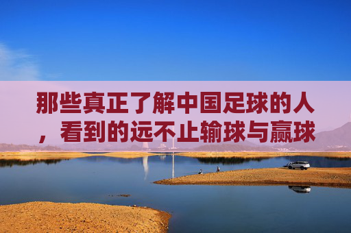 那些真正了解中国足球的人,看到的远不止输球与赢球,那些真正了解中国足球的人,看到的远不止输球与赢球