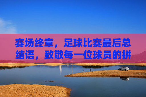 赛场终章,足球比赛最后总结语,致敬每一位球员的拼搏与荣耀