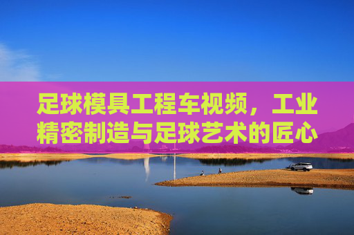足球模具工程车视频,工业精密制造与足球艺术的匠心碰撞,足球模具工程车,工业精密制造与足球艺术的匠心碰撞