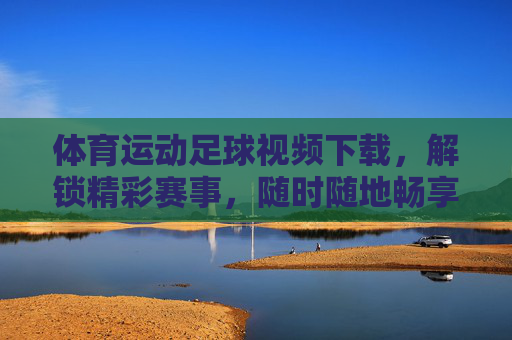 体育运动足球视频下载,解锁精彩赛事,随时随地畅享绿茵盛宴,足球视频下载,解锁精彩赛事,随时随地畅享绿茵盛宴