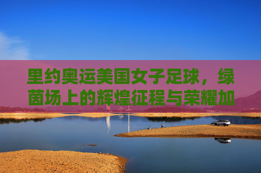 里约奥运美国女子足球，绿茵场上的辉煌征程与荣耀加冕，里约奥运美国女子足球，绿茵场上的辉煌征程与荣耀加冕