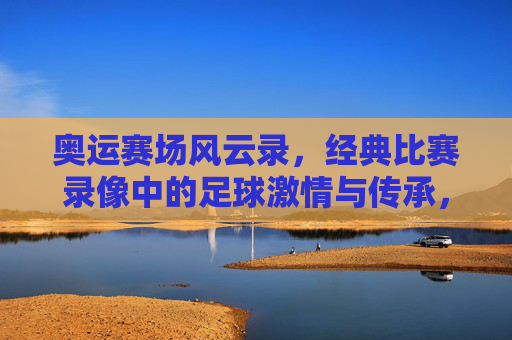 奥运赛场风云录，经典比赛录像中的足球激情与传承，奥运赛场风云录，经典比赛录像中的足球激情与传承