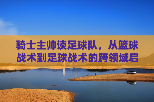 骑士主帅谈足球队，从篮球战术到足球战术的跨领域启发