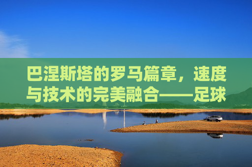 巴涅斯塔的罗马篇章,速度与技术的完美融合——足球天才在古都的闪耀,巴涅斯塔的罗马篇章,速度与技术的完美融合,足球天才在古都的闪耀