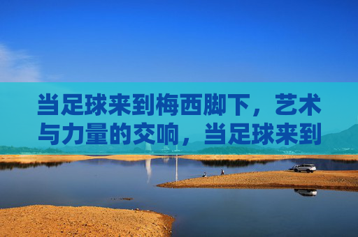 当足球来到梅西脚下,艺术与力量的交响,当足球来到梅西脚下,艺术与力量的交响