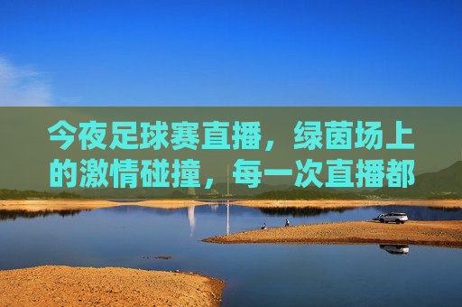 今夜足球赛直播，绿茵场上的激情碰撞，每一次直播都点燃球迷热血，今夜足球赛直播，绿茵激情碰撞，热血点燃球迷