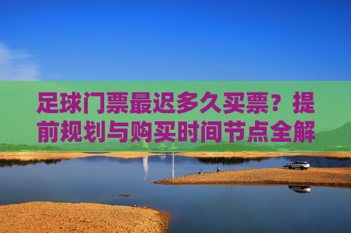 足球门票最迟多久买票?提前规划与购买时间节点全解析