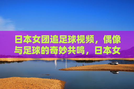 日本女团追足球视频,偶像与足球的奇妙共鸣,日本女团追足球视频,偶像与足球的奇妙共鸣