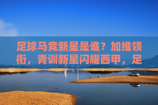足球马竞新星是谁?加维领衔,青训新星闪耀西甲,足球马竞新星是谁?加维领衔,青训新星闪耀西甲